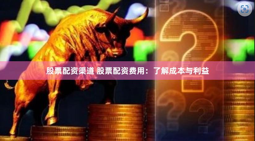 股票配资渠道 股票配资费用：了解成本与利益