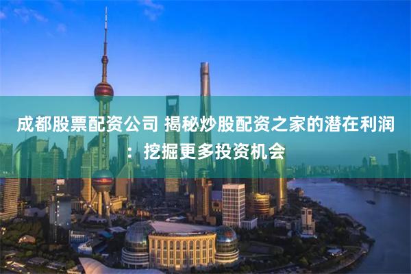成都股票配资公司 揭秘炒股配资之家的潜在利润：挖掘更多投资机会