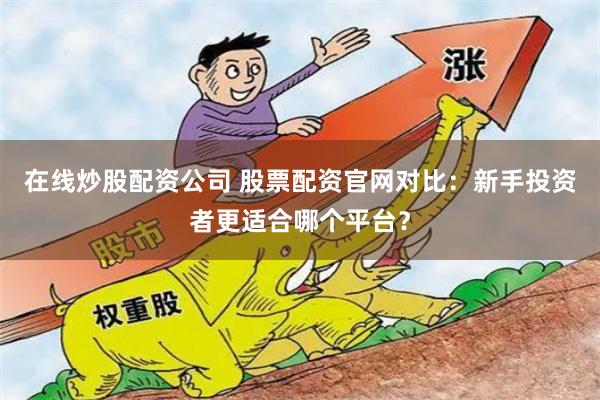 在线炒股配资公司 股票配资官网对比：新手投资者更适合哪个平台？