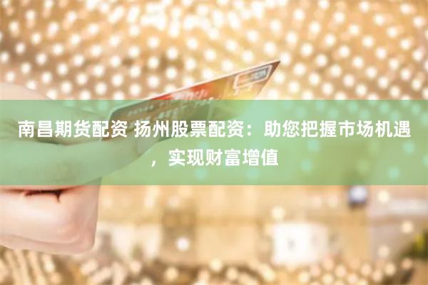南昌期货配资 扬州股票配资：助您把握市场机遇，实现财富增值