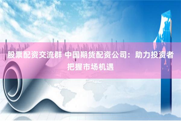 股票配资交流群 中国期货配资公司：助力投资者把握市场机遇