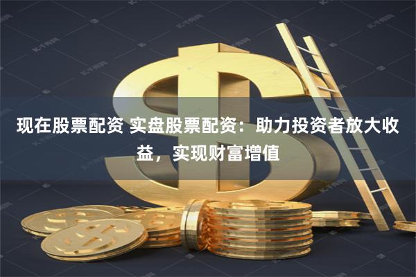 现在股票配资 实盘股票配资：助力投资者放大收益，实现财富增值