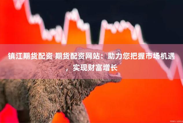 镇江期货配资 期货配资网站：助力您把握市场机遇，实现财富增长
