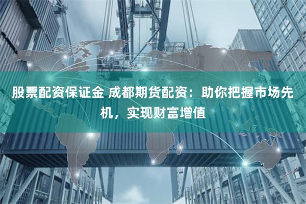 股票配资保证金 成都期货配资：助你把握市场先机，实现财富增值