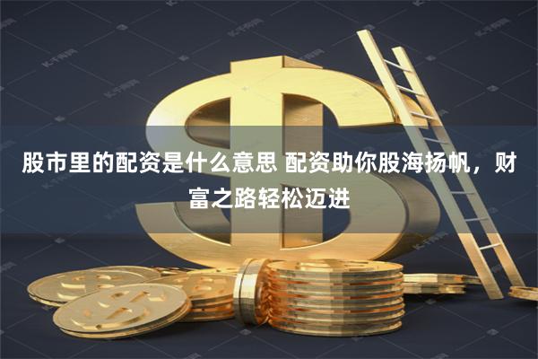 股市里的配资是什么意思 配资助你股海扬帆，财富之路轻松迈进