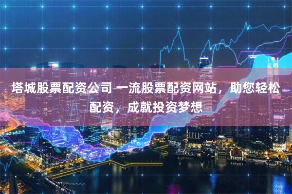 塔城股票配资公司 一流股票配资网站，助您轻松配资，成就投资梦想
