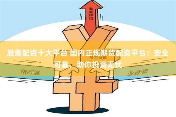 股票配资十大平台 国内正规期货配资平台：安全可靠，助你投资无忧