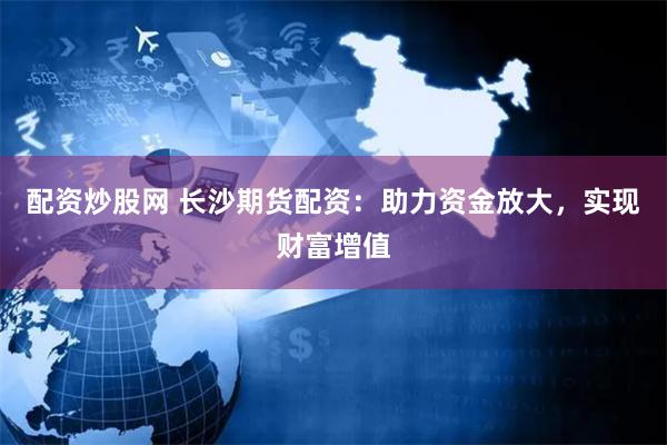 配资炒股网 长沙期货配资：助力资金放大，实现财富增值
