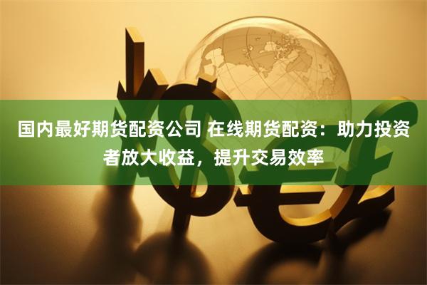 国内最好期货配资公司 在线期货配资：助力投资者放大收益，提升交易效率