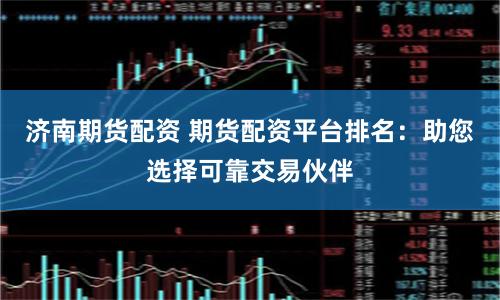 济南期货配资 期货配资平台排名：助您选择可靠交易伙伴
