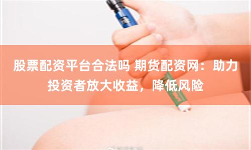 股票配资平台合法吗 期货配资网：助力投资者放大收益，降低风险