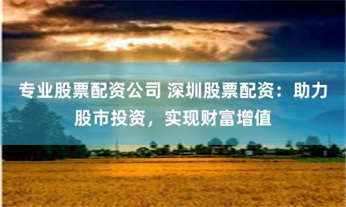 专业股票配资公司 深圳股票配资：助力股市投资，实现财富增值