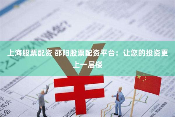 上海股票配资 邵阳股票配资平台：让您的投资更上一层楼