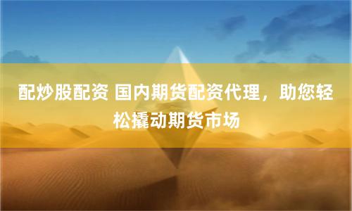 配炒股配资 国内期货配资代理，助您轻松撬动期货市场