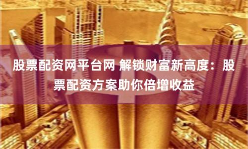 股票配资网平台网 解锁财富新高度：股票配资方案助你倍增收益