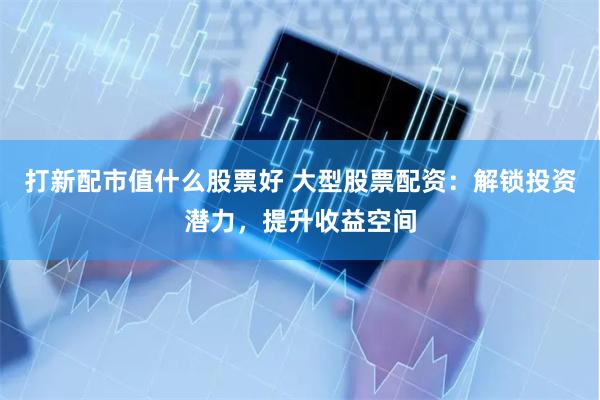打新配市值什么股票好 大型股票配资：解锁投资潜力，提升收益空间
