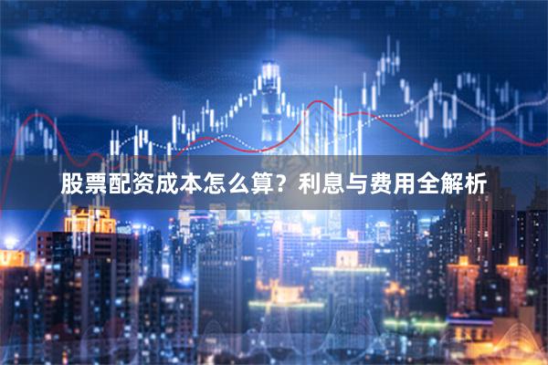 股票配资成本怎么算？利息与费用全解析